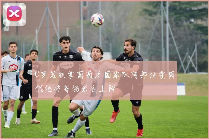 C罗若执掌葡萄牙国家队阿邦拉霍调侃他将每场亲自上阵
