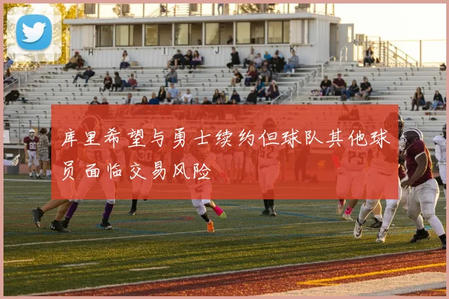 库里希望与勇士续约但球队其他球员面临交易风险