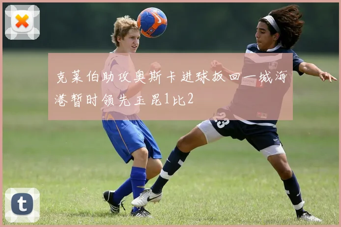 克莱伯助攻奥斯卡进球扳回一城海港暂时领先玉昆1比2